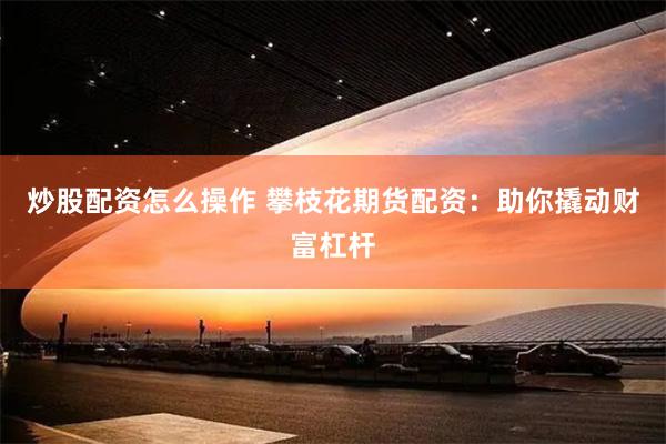 炒股配资怎么操作 攀枝花期货配资：助你撬动财富杠杆