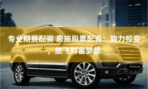 专业期货配资 恩施股票配资：助力投资，放飞财富梦想