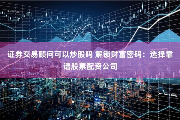 证券交易顾问可以炒股吗 解锁财富密码：选择靠谱股票配资公司