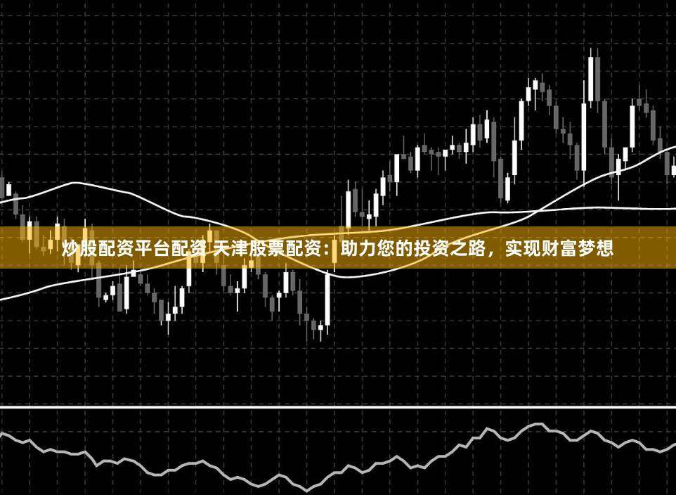 炒股配资平台配资 天津股票配资：助力您的投资之路，实现财富梦想