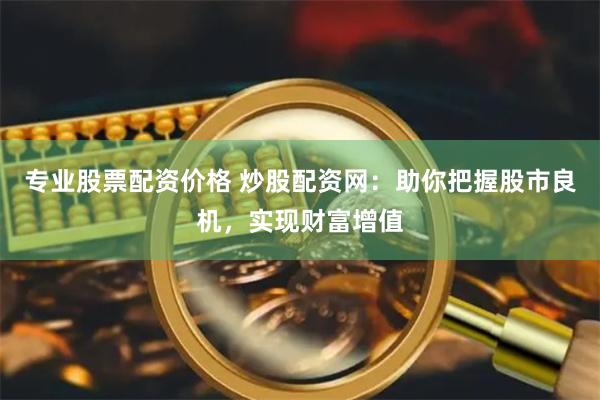 专业股票配资价格 炒股配资网：助你把握股市良机，实现财富增值