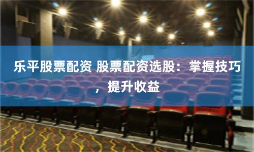 乐平股票配资 股票配资选股：掌握技巧，提升收益
