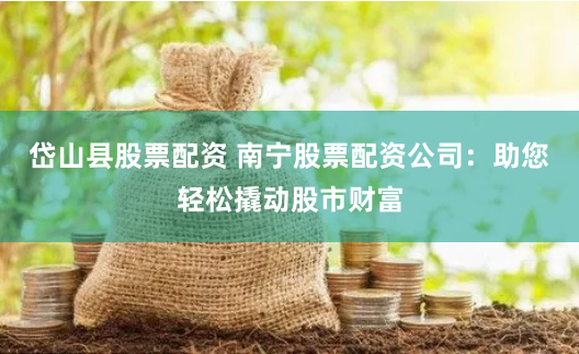 岱山县股票配资 南宁股票配资公司：助您轻松撬动股市财富