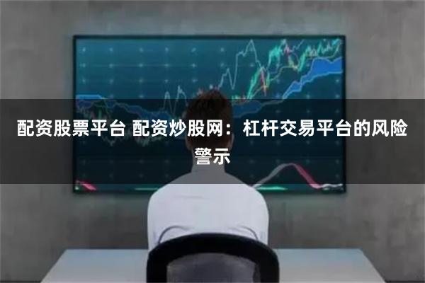 配资股票平台 配资炒股网：杠杆交易平台的风险警示